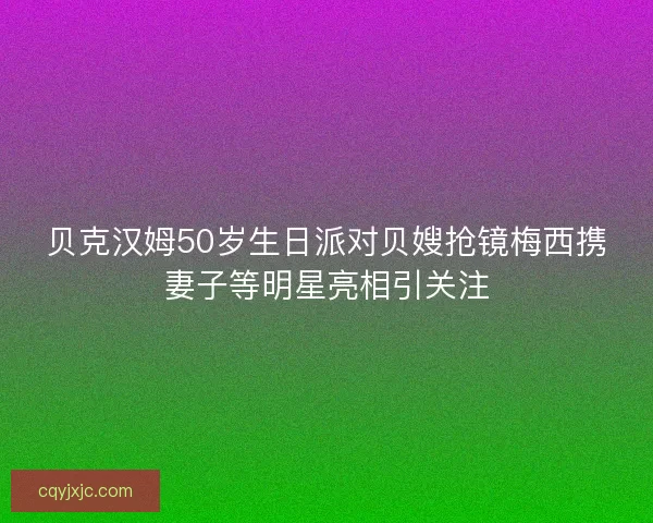 贝克汉姆50岁生日派对贝嫂抢镜梅西携妻子等明星亮相引关注