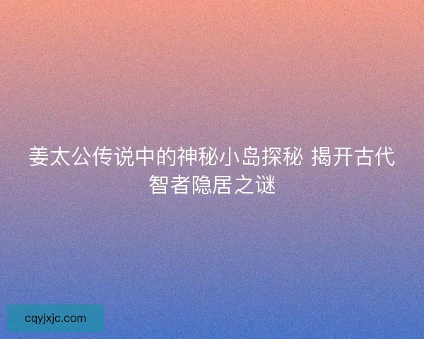 姜太公传说中的神秘小岛探秘 揭开古代智者隐居之谜 姜太公传说中的神秘小岛探秘 揭开古代智者隐居之谜