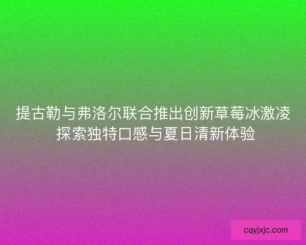 提古勒与弗洛尔联合推出创新草莓冰激凌 探索独特口感与夏日清新体验