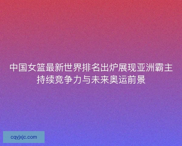 中国女篮最新世界排名出炉展现亚洲霸主持续竞争力与未来奥运前景