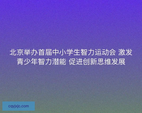 北京举办首届中小学生智力运动会 激发青少年智力潜能 促进创新思维发展