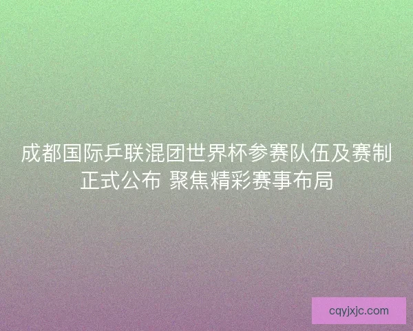 成都国际乒联混团世界杯参赛队伍及赛制正式公布 聚焦精彩赛事布局