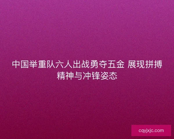 中国举重队六人出战勇夺五金 展现拼搏精神与冲锋姿态