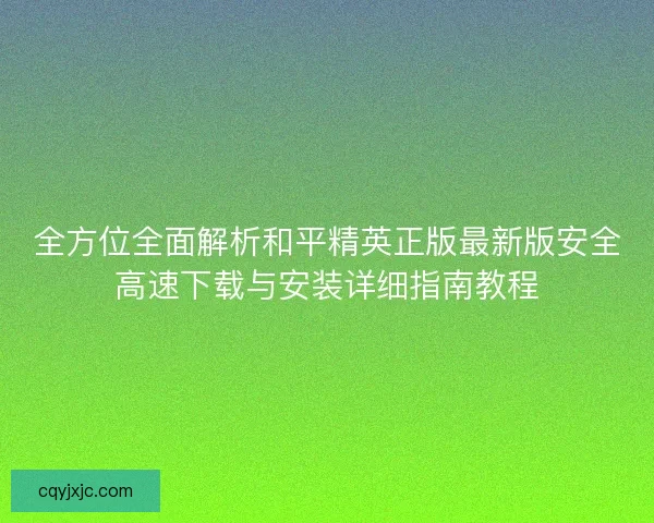 全方位全面解析和平精英正版最新版安全高速下载与安装详细指南教程 全方位全面解析和平精英正版最新版安全高速下载与安装详细指南教程