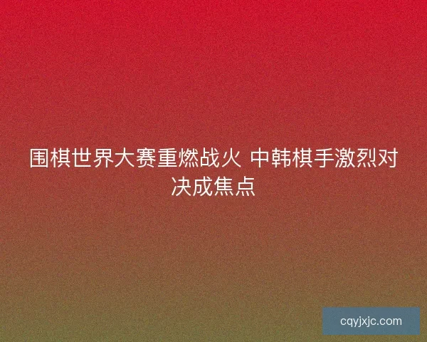 围棋世界大赛重燃战火 中韩棋手激烈对决成焦点 围棋世界大赛重燃战火 中韩棋手激烈对决成焦点