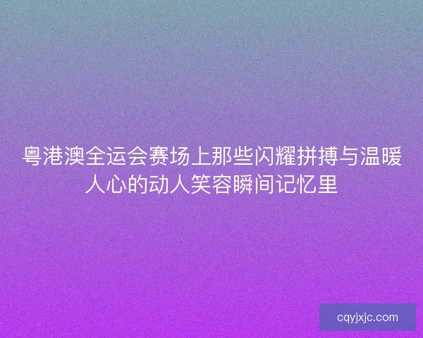 粤港澳全运会赛场上那些闪耀拼搏与温暖人心的动人笑容瞬间记忆里