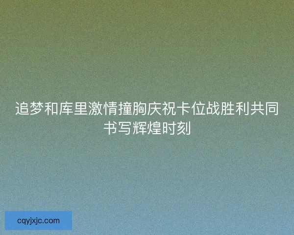 追梦和库里激情撞胸庆祝卡位战胜利共同书写辉煌时刻