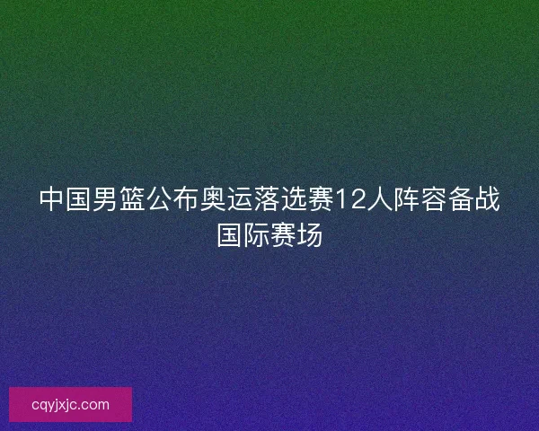 中国男篮公布奥运落选赛12人阵容备战国际赛场