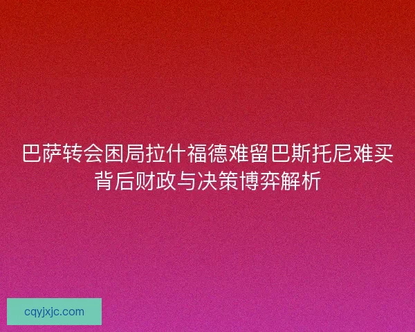 巴萨转会困局拉什福德难留巴斯托尼难买背后财政与决策博弈解析