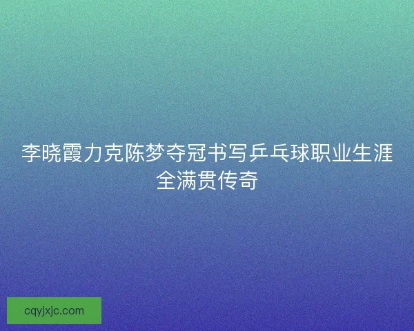李晓霞力克陈梦夺冠书写乒乓球职业生涯全满贯传奇