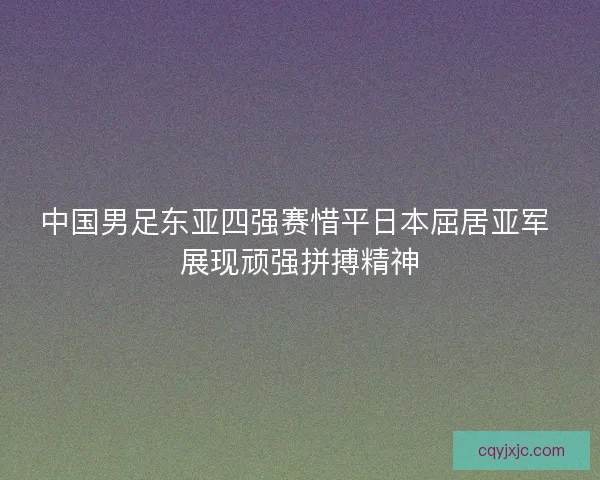中国男足东亚四强赛惜平日本屈居亚军 展现顽强拼搏精神