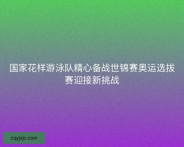 国家花样游泳队精心备战世锦赛奥运选拔赛迎接新挑战