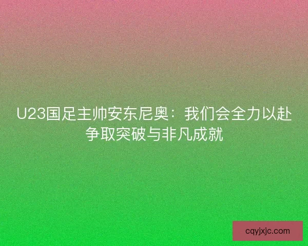 U23国足主帅安东尼奥:我们会全力以赴争取突破与非凡成就 U23国足主帅安东尼奥:我们会全力以赴争取突破与非凡成就