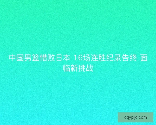 中国男篮惜败日本 16场连胜纪录告终 面临新挑战 中国男篮惜败日本 16场连胜纪录告终 面临新挑战