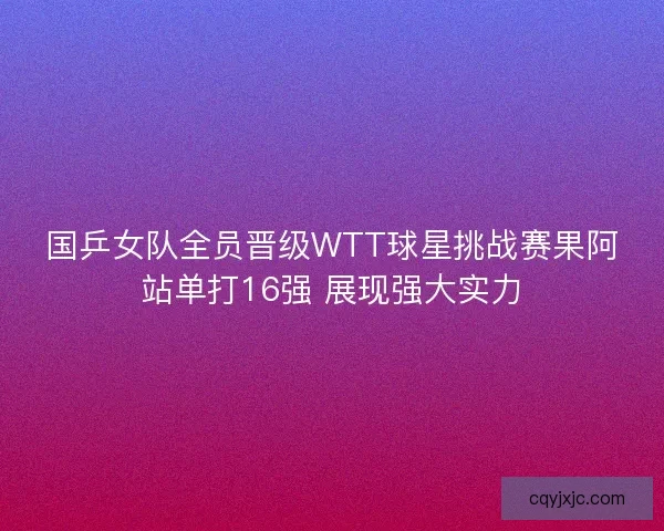 国乒女队全员晋级WTT球星挑战赛果阿站单打16强 展现强大实力 国乒女队全员晋级WTT球星挑战赛果阿站单打16强 展现强大实力