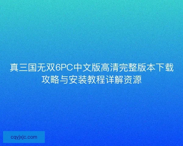 真三国无双6PC中文版高清完整版本下载攻略与安装教程详解资源 真三国无双6PC中文版高清完整版本下载攻略与安装教程详解资源