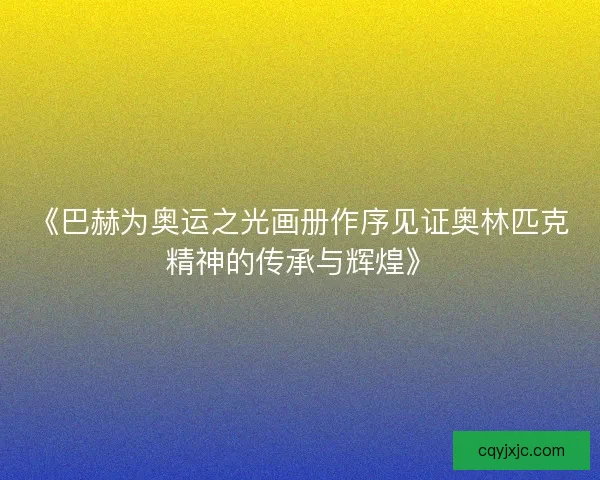 《巴赫为奥运之光画册作序见证奥林匹克精神的传承与辉煌》 《巴赫为奥运之光画册作序见证奥林匹克精神的传承与辉煌》