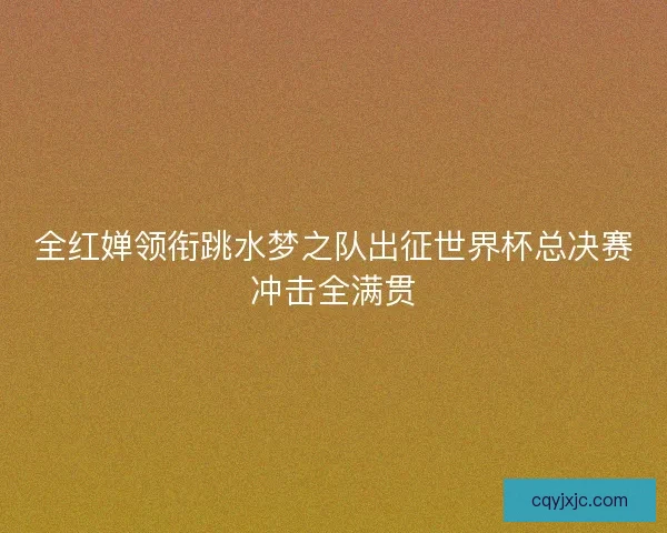 全红婵领衔跳水梦之队出征世界杯总决赛冲击全满贯 全红婵领衔跳水梦之队出征世界杯总决赛冲击全满贯